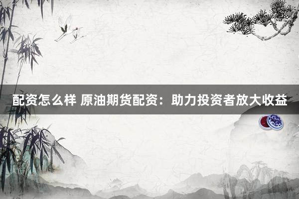 配资怎么样 原油期货配资：助力投资者放大收益