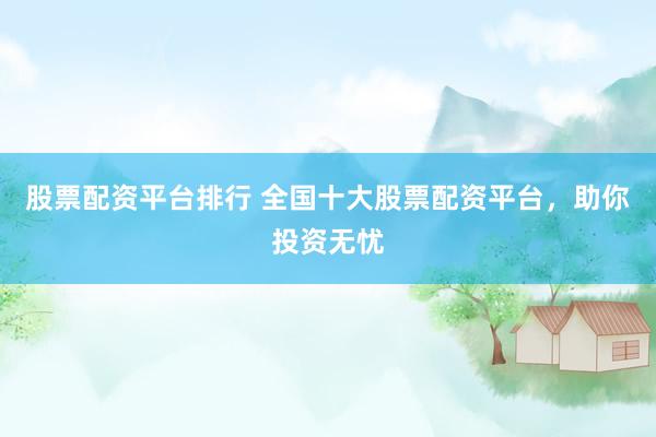 股票配资平台排行 全国十大股票配资平台，助你投资无忧
