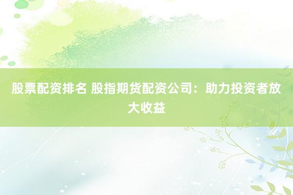 股票配资排名 股指期货配资公司：助力投资者放大收益