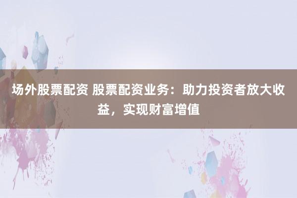 场外股票配资 股票配资业务：助力投资者放大收益，实现财富增值