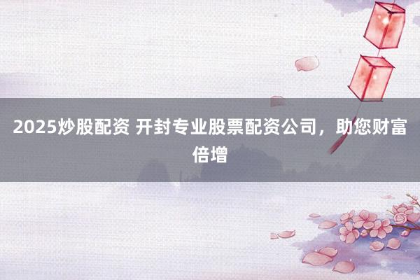 2025炒股配资 开封专业股票配资公司，助您财富倍增