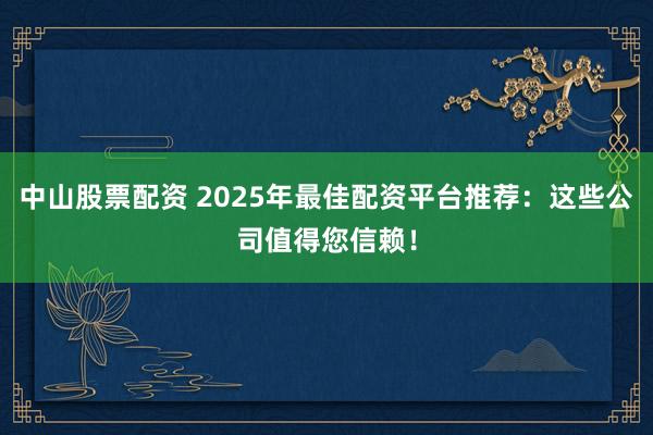 中山股票配资 2025年最佳配资平台推荐：这些公司值得您信赖！