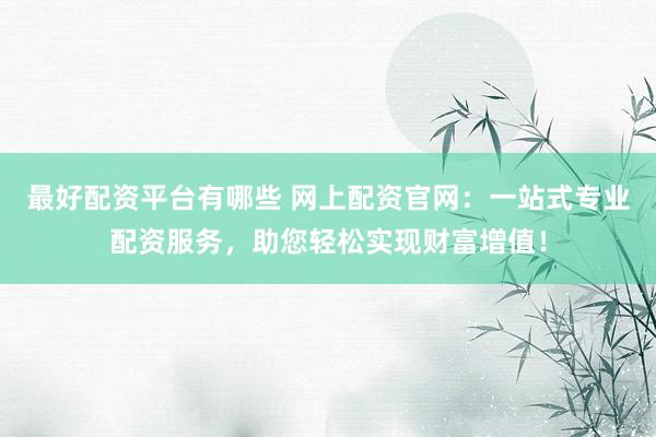 最好配资平台有哪些 网上配资官网：一站式专业配资服务，助您轻松实现财富增值！