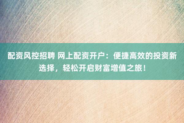 配资风控招聘 网上配资开户：便捷高效的投资新选择，轻松开启财富增值之旅！