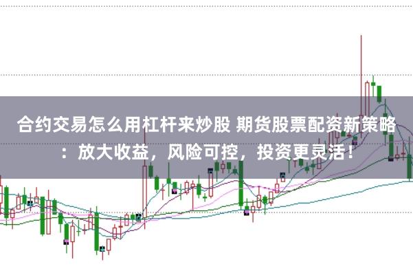 合约交易怎么用杠杆来炒股 期货股票配资新策略：放大收益，风险可控，投资更灵活！