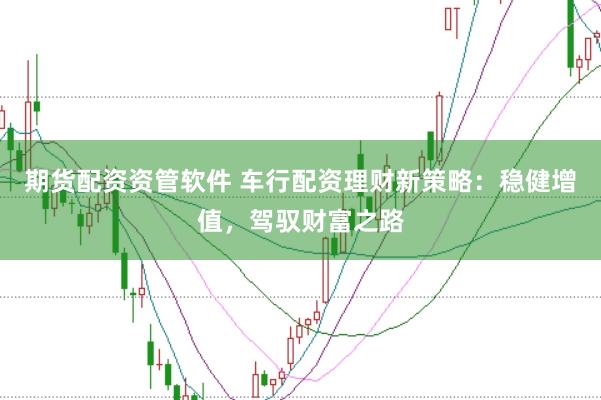 期货配资资管软件 车行配资理财新策略：稳健增值，驾驭财富之路