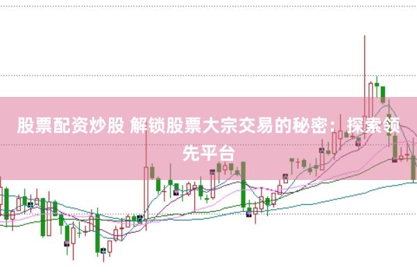 股票配资炒股 解锁股票大宗交易的秘密：探索领先平台