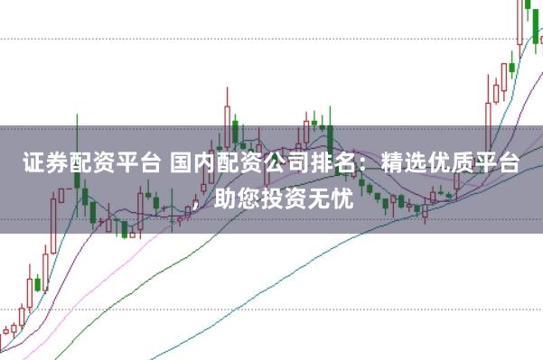 证券配资平台 国内配资公司排名：精选优质平台，助您投资无忧