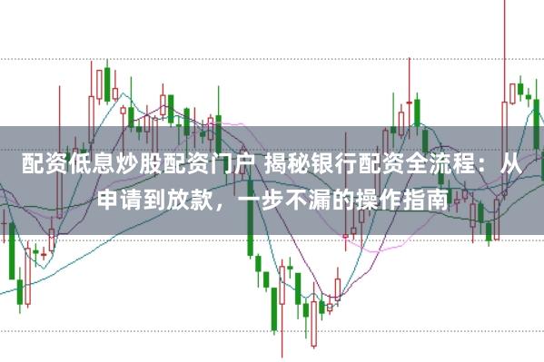 配资低息炒股配资门户 揭秘银行配资全流程：从申请到放款，一步不漏的操作指南