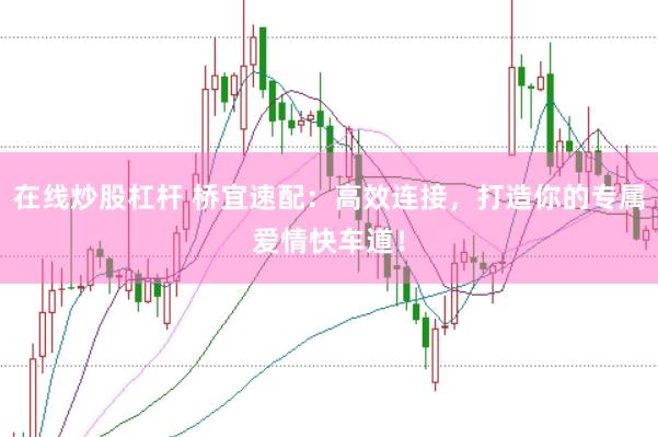 在线炒股杠杆 桥宜速配：高效连接，打造你的专属爱情快车道！