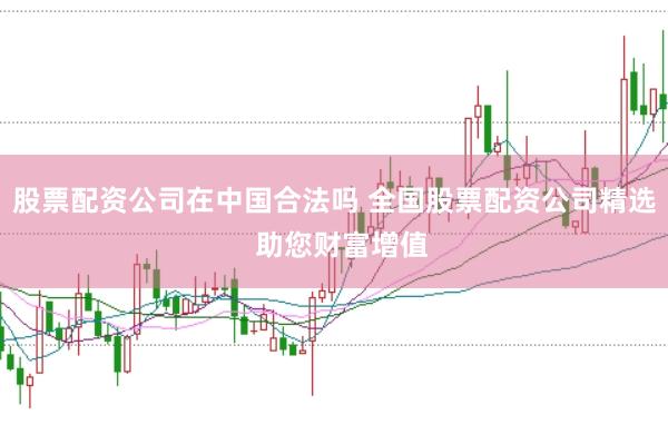 股票配资公司在中国合法吗 全国股票配资公司精选  助您财富增值