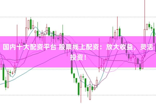 国内十大配资平台 股票线上配资：放大收益，灵活投资！