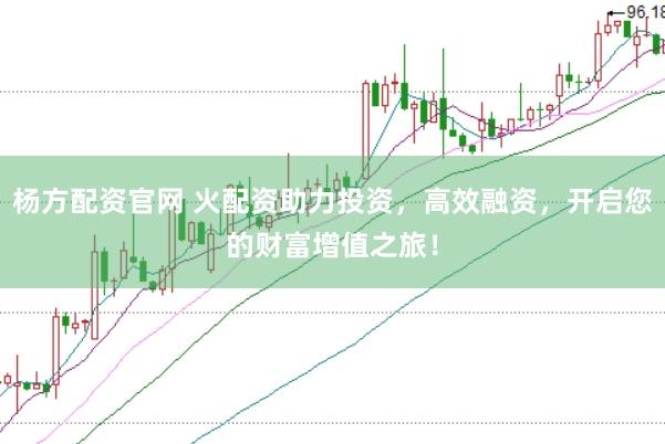 杨方配资官网 火配资助力投资，高效融资，开启您的财富增值之旅！