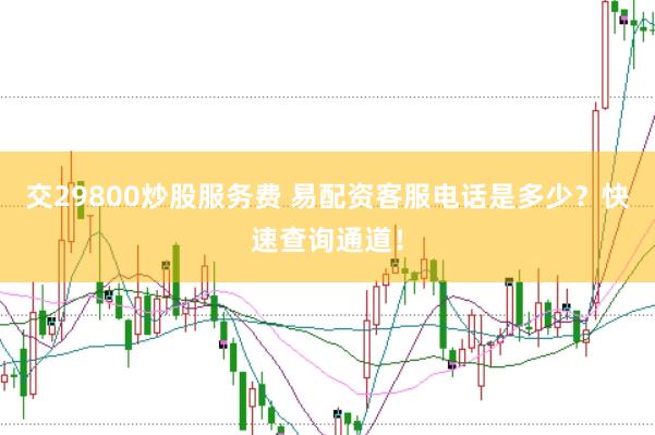 交29800炒股服务费 易配资客服电话是多少？快速查询通道！
