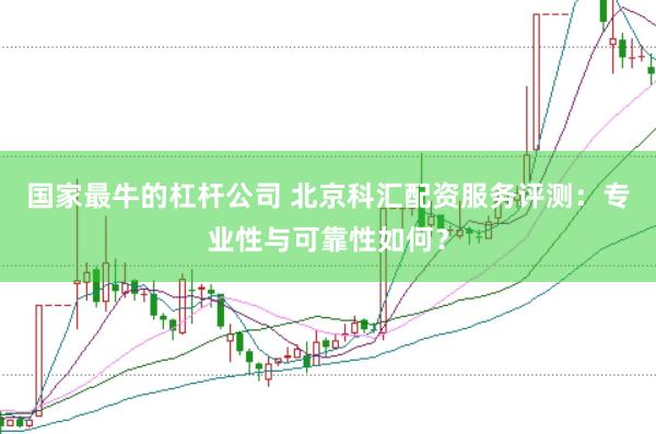国家最牛的杠杆公司 北京科汇配资服务评测：专业性与可靠性如何？