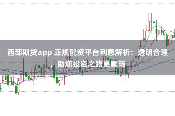 西部期货app 正规配资平台利息解析：透明合理，助您投资之路更顺畅