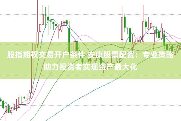 股指期权交易开户条件 安康股票配资：专业策略助力投资者实现资产最大化