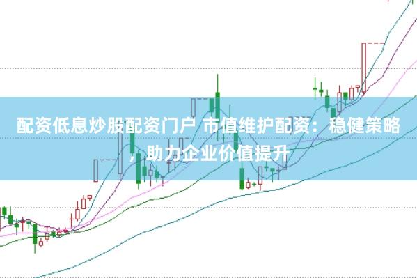 配资低息炒股配资门户 市值维护配资：稳健策略，助力企业价值提升