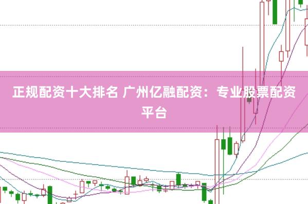 正规配资十大排名 广州亿融配资：专业股票配资平台