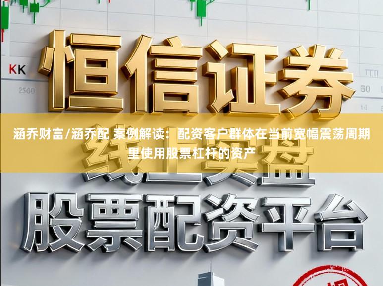 涵乔财富/涵乔配 案例解读：配资客户群体在当前宽幅震荡周期里使用股票杠杆的资产