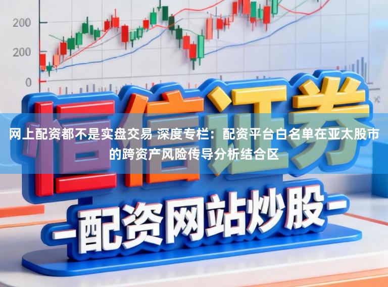 网上配资都不是实盘交易 深度专栏:配资平台白名单在亚太股市的跨资产风险传导分析结合区