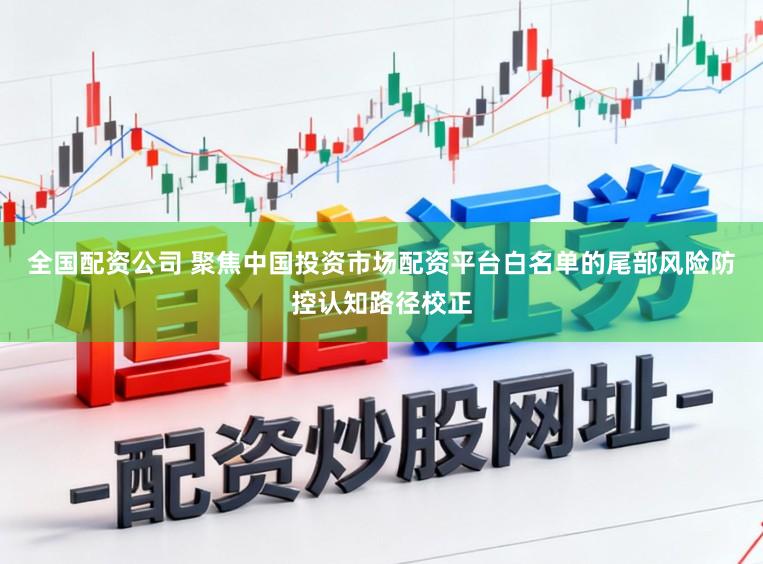 全国配资公司 聚焦中国投资市场配资平台白名单的尾部风险防控认知路径校正