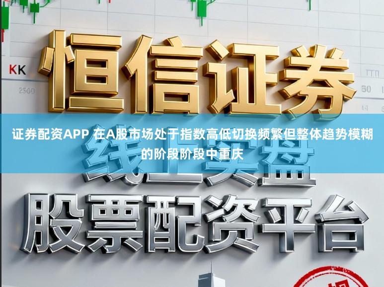 证券配资APP 在A股市场处于指数高低切换频繁但整体趋势模糊的阶段阶段中重庆