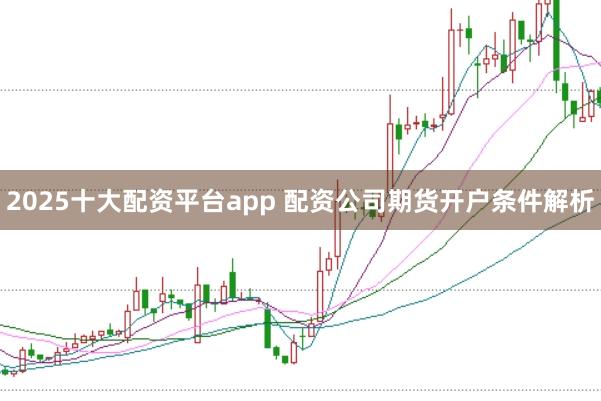2025十大配资平台app 配资公司期货开户条件解析