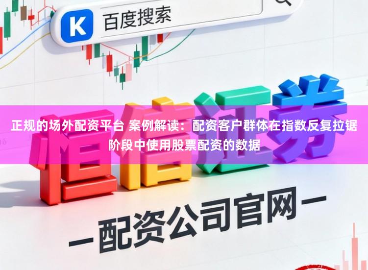 正规的场外配资平台 案例解读：配资客户群体在指数反复拉锯阶段中使用股票配资的数据